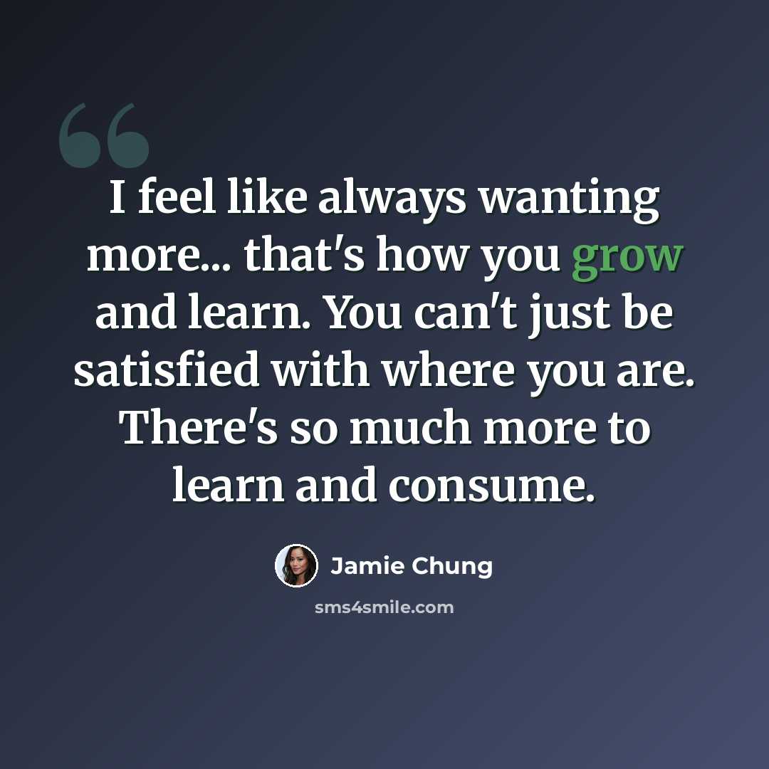 “I feel like always wanting more... that's how you grow and learn. You can't just be satisfied with where you are. There's so much more to learn and consume.” quote by Jamie Chung