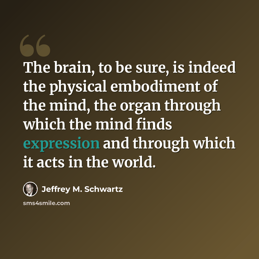 “The brain, to be sure, is indeed the physical embodiment of the mind, the organ through which the mind finds expression and through which it acts in the world.” quote by Jeffrey M. Schwartz