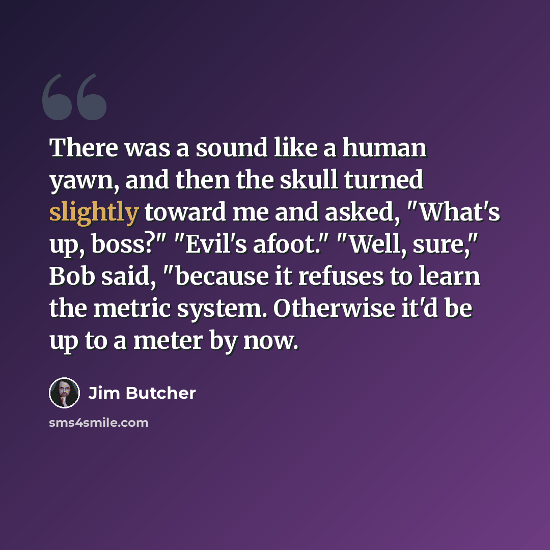 “There was a sound like a human yawn, and then the skull turned slightly toward me and asked, "What's up, boss?" "Evil's afoot." "Well, sure," Bob said, "because it refuses to learn the metric system. Otherwise it'd be up to a meter by now.” quote by Jim Butcher
