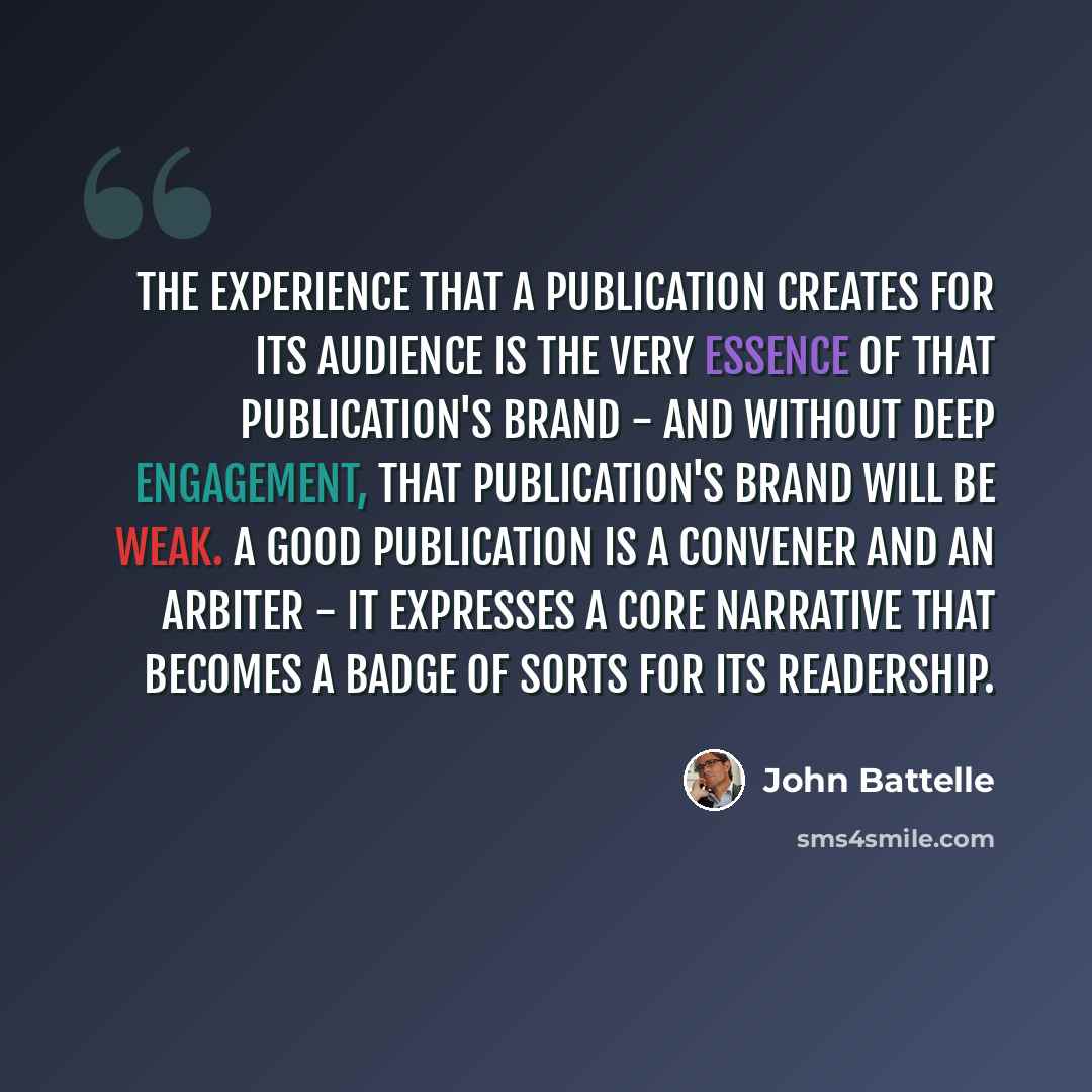 “The experience that a publication creates for its audience is the very essence of that publication's brand - and without deep engagement, that publication's brand will be weak. A good publication is a convener and an arbiter - it expresses a core narrative that becomes a badge of sorts for its…” quote by John Battelle