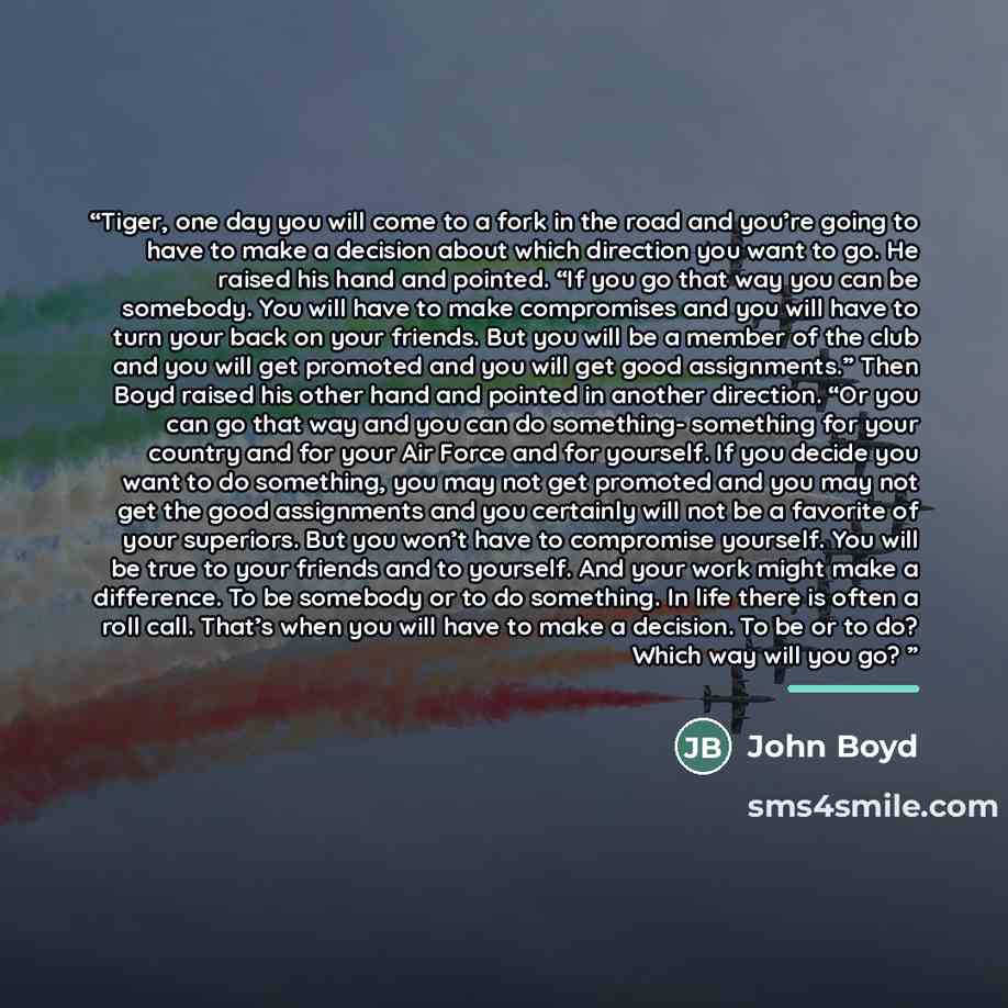 “Tiger, one day you will come to a fork in the road and you’re going to have to make a decision about which direction you want to go. He raised his hand and pointed. “If you go that way you can be somebody. You will have to make compromises and you will have to turn your back on your friends. But…” quote by John Boyd