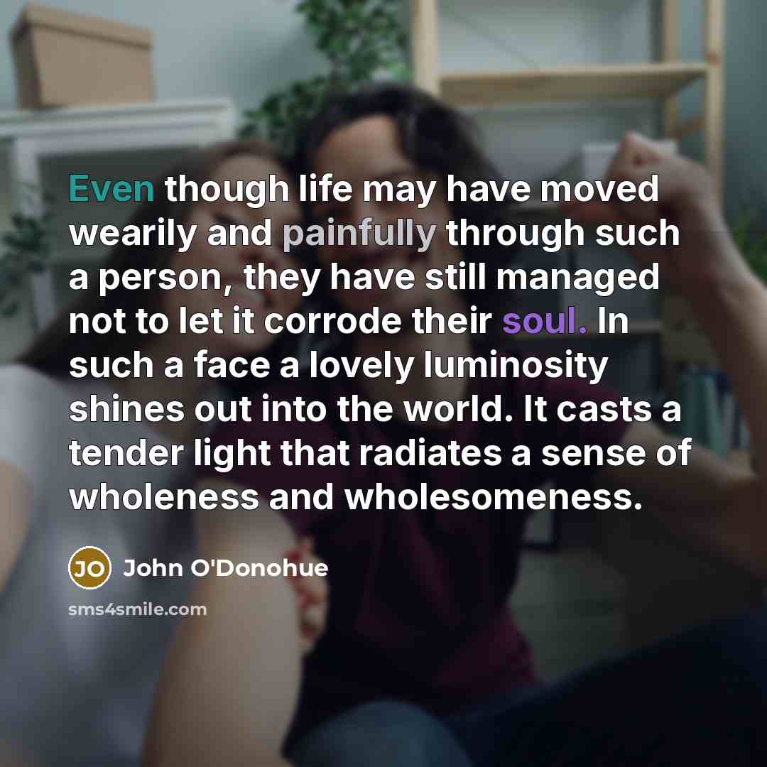 “Even though life may have moved wearily and painfully through such a person, they have still managed not to let it corrode their soul. In such a face a lovely luminosity shines out into the world. It casts a tender light that radiates a sense of wholeness and wholesomeness.” quote by John O'Donohue