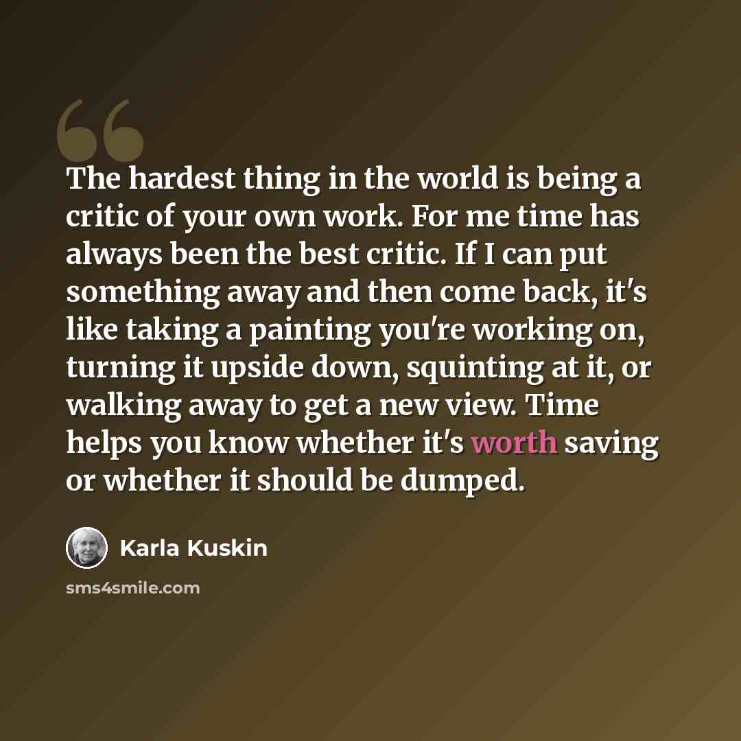“The hardest thing in the world is being a critic of your own work. For me time has always been the best critic. If I can put something away and then come back, it's like taking a painting you're working on, turning it upside down, squinting at it, or walking away to get a new view. Time helps you…” quote by Karla Kuskin