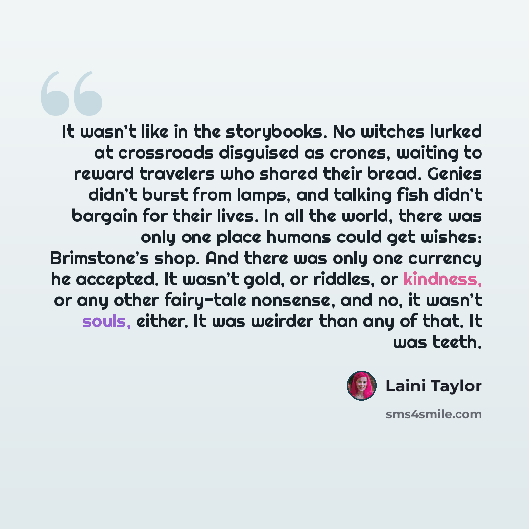 “It wasn’t like in the storybooks. No witches lurked at crossroads disguised as crones, waiting to reward travelers who shared their bread. Genies didn’t burst from lamps, and talking fish didn’t bargain for their lives. In all the world, there was only one place humans could get wishes…” quote by Laini Taylor