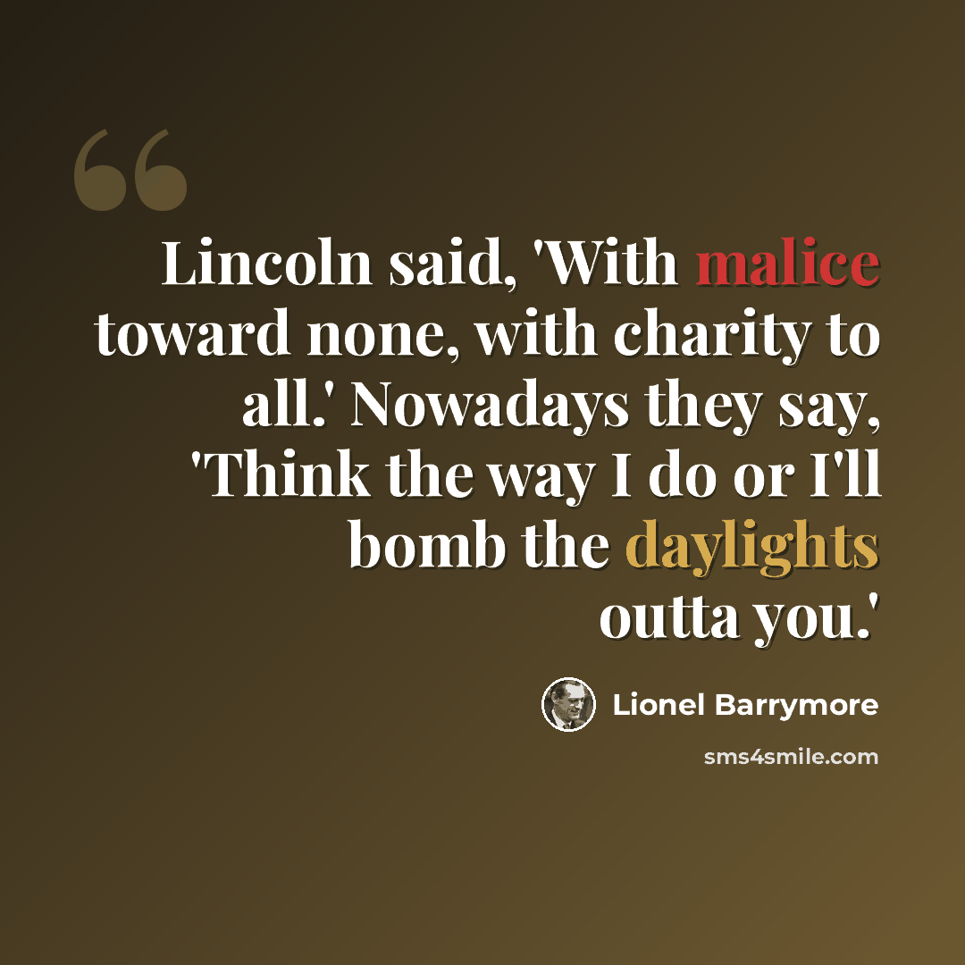 “Lincoln said, 'With malice toward none, with charity to all.' Nowadays they say, 'Think the way I do or I'll bomb the daylights outta you.'” quote by Lionel Barrymore