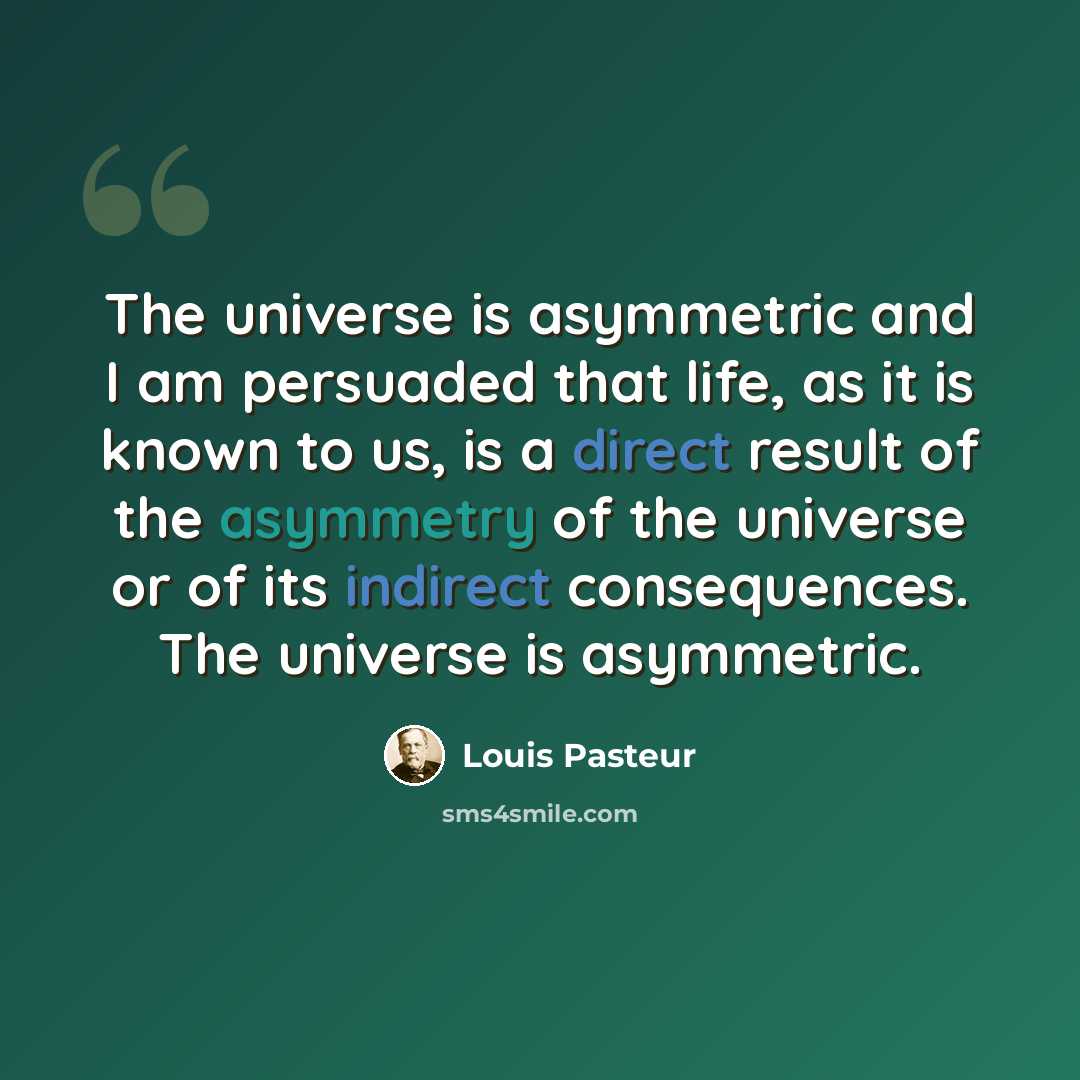 “The universe is asymmetric and I am persuaded that life, as it is known to us, is a direct result of the asymmetry of the universe or of its indirect consequences. The universe is asymmetric.” quote by Louis Pasteur