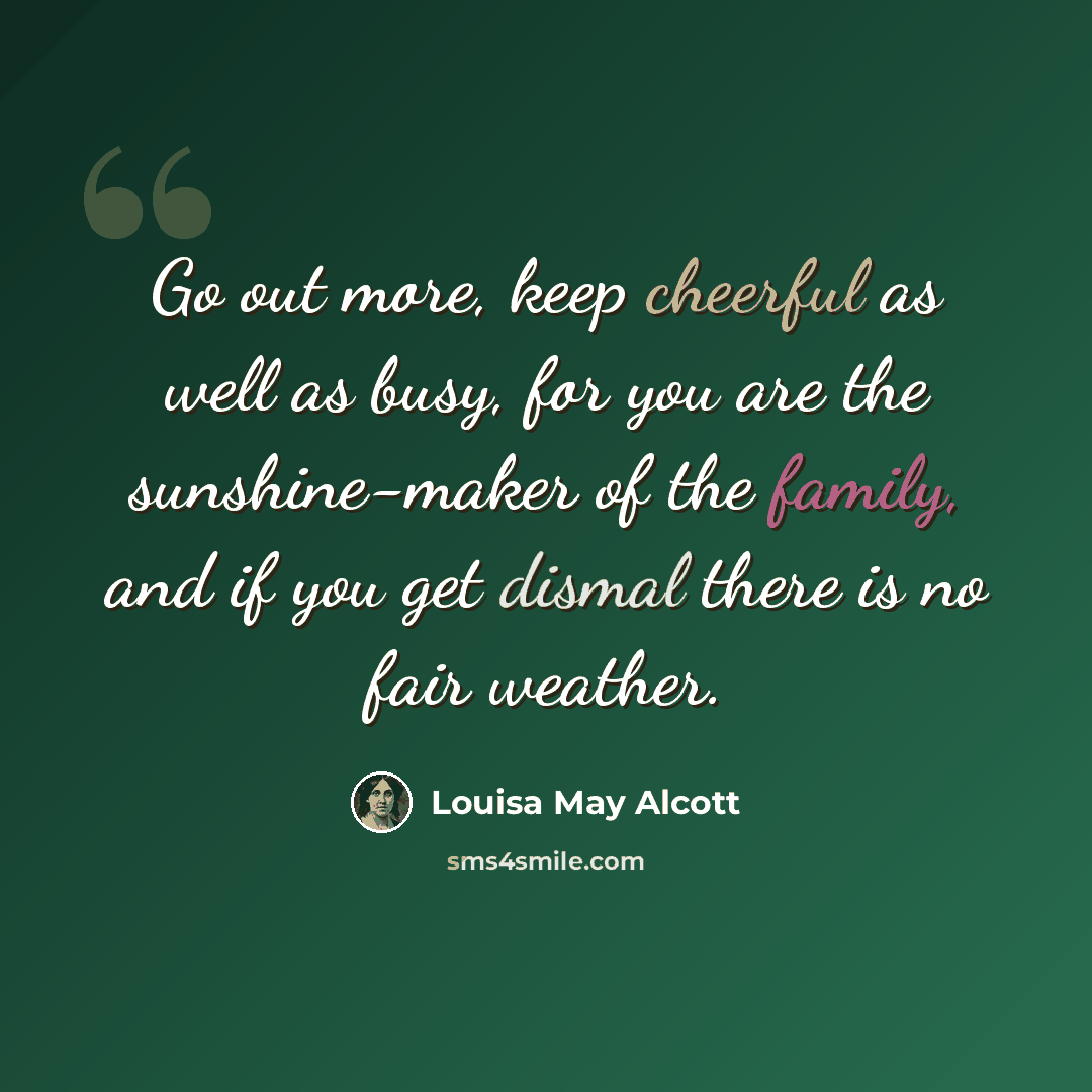 “Go out more, keep cheerful as well as busy, for you are the sunshine-maker of the family, and if you get dismal there is no fair weather.” quote by Louisa May Alcott