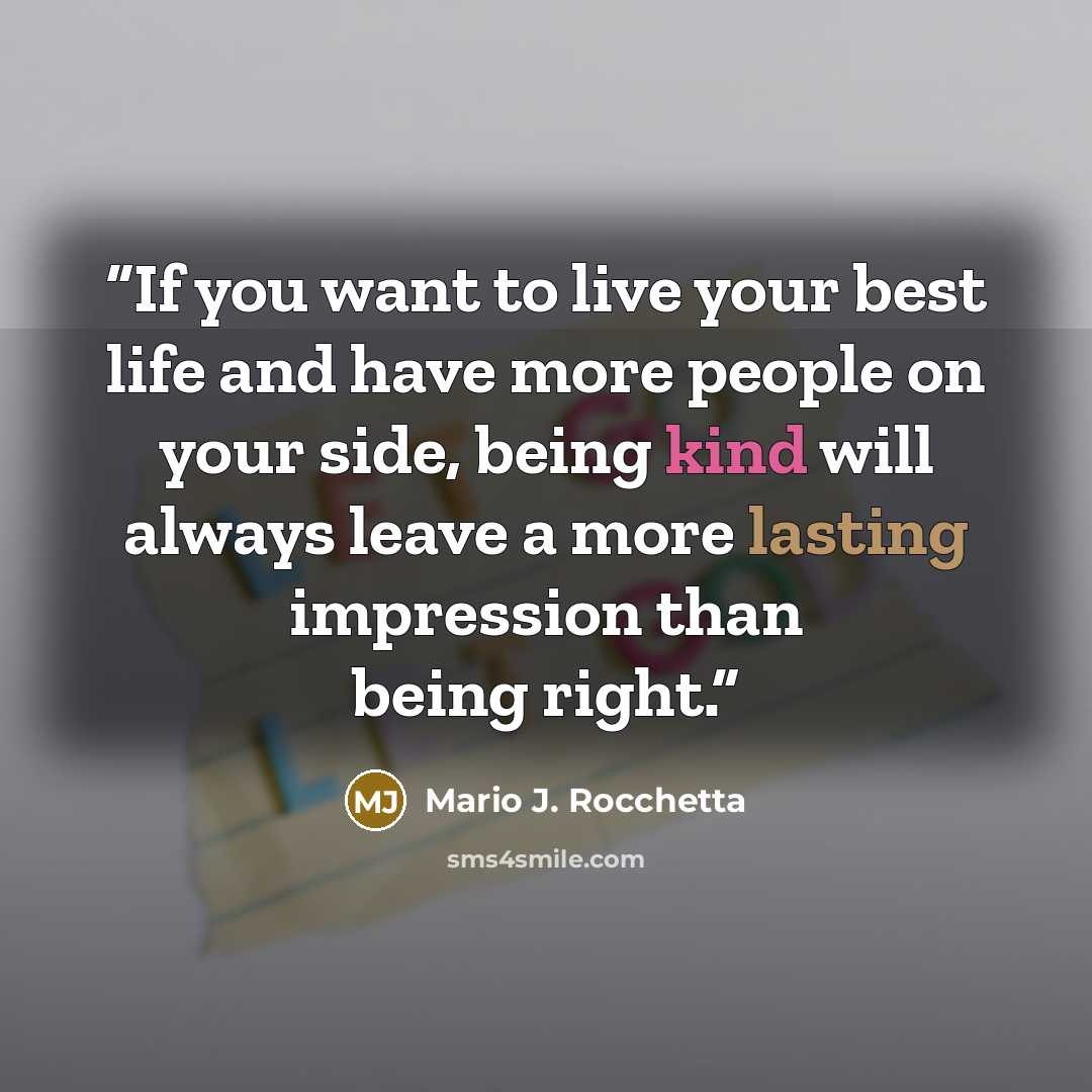 “If you want to live your best life and have more people on your side, being kind will always leave a more lasting impression than being right.” quote by Mario J. Rocchetta