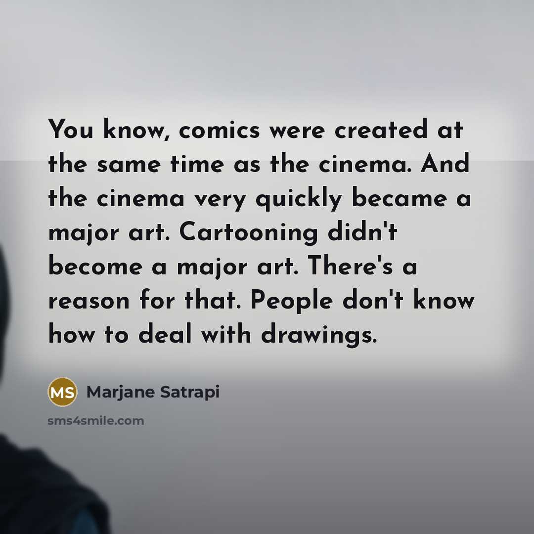 “You know, comics were created at the same time as the cinema. And the cinema very quickly became a major art. Cartooning didn't become a major art. There's a reason for that. People don't know how to deal with drawings.” quote by Marjane Satrapi