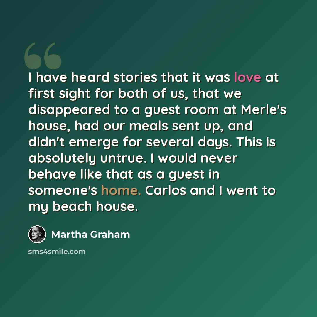 “I have heard stories that it was love at first sight for both of us, that we disappeared to a guest room at Merle's house, had our meals sent up, and didn't emerge for several days. This is absolutely untrue. I would never behave like that as a guest in someone's home. Carlos and I went to my…” quote by Martha Graham