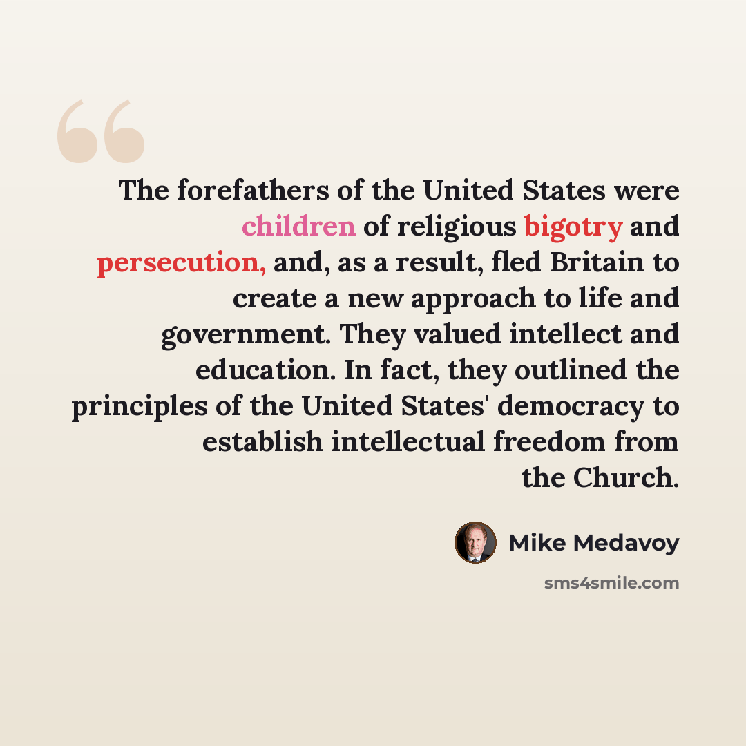 “The forefathers of the United States were children of religious bigotry and persecution, and, as a result, fled Britain to create a new approach to life and government. They valued intellect and education. In fact, they outlined the principles of the United States' democracy to establish…” quote by Mike Medavoy