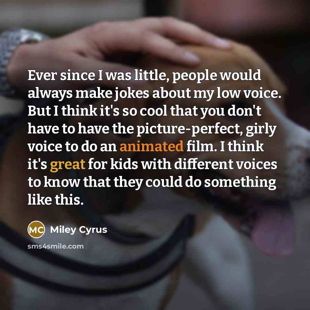 “Ever since I was little, people would always make jokes about my low voice. But I think it's so cool that you don't have to have the picture-perfect, girly voice to do an animated film. I think it's great for kids with different voices to know that they could do something like this.” quote by Miley Cyrus