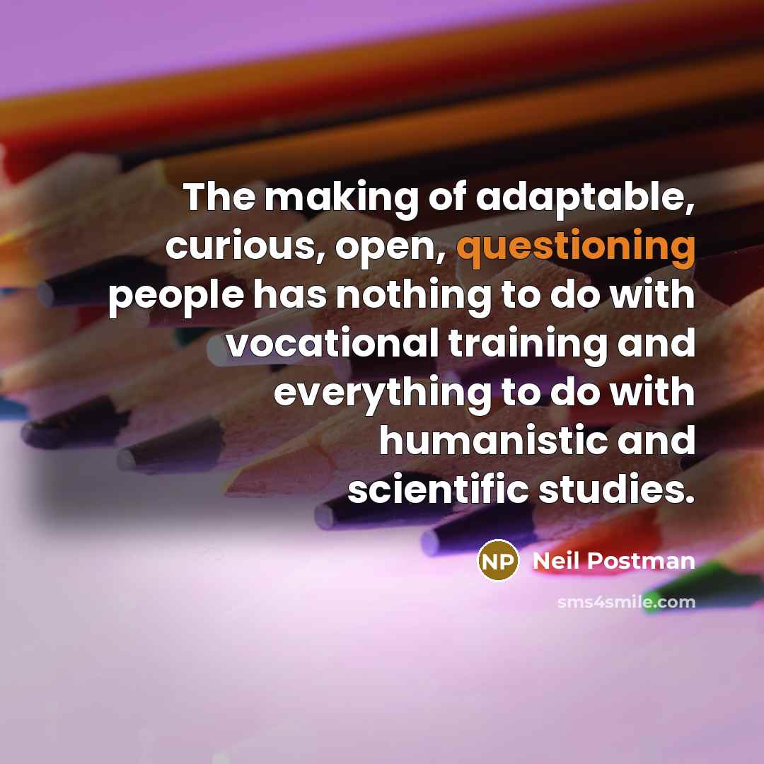 “The making of adaptable, curious, open, questioning people has nothing to do with vocational training and everything to do with humanistic and scientific studies.” quote by Neil Postman