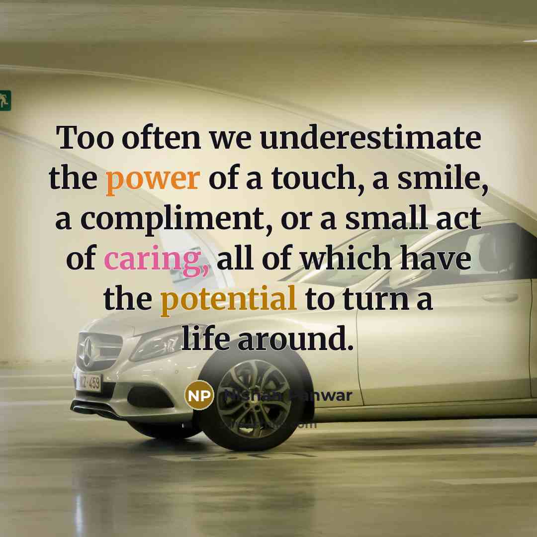“Too often we underestimate the power of a touch, a smile, a compliment, or a small act of caring, all of which have the potential to turn a life around.” quote by Nishan Panwar