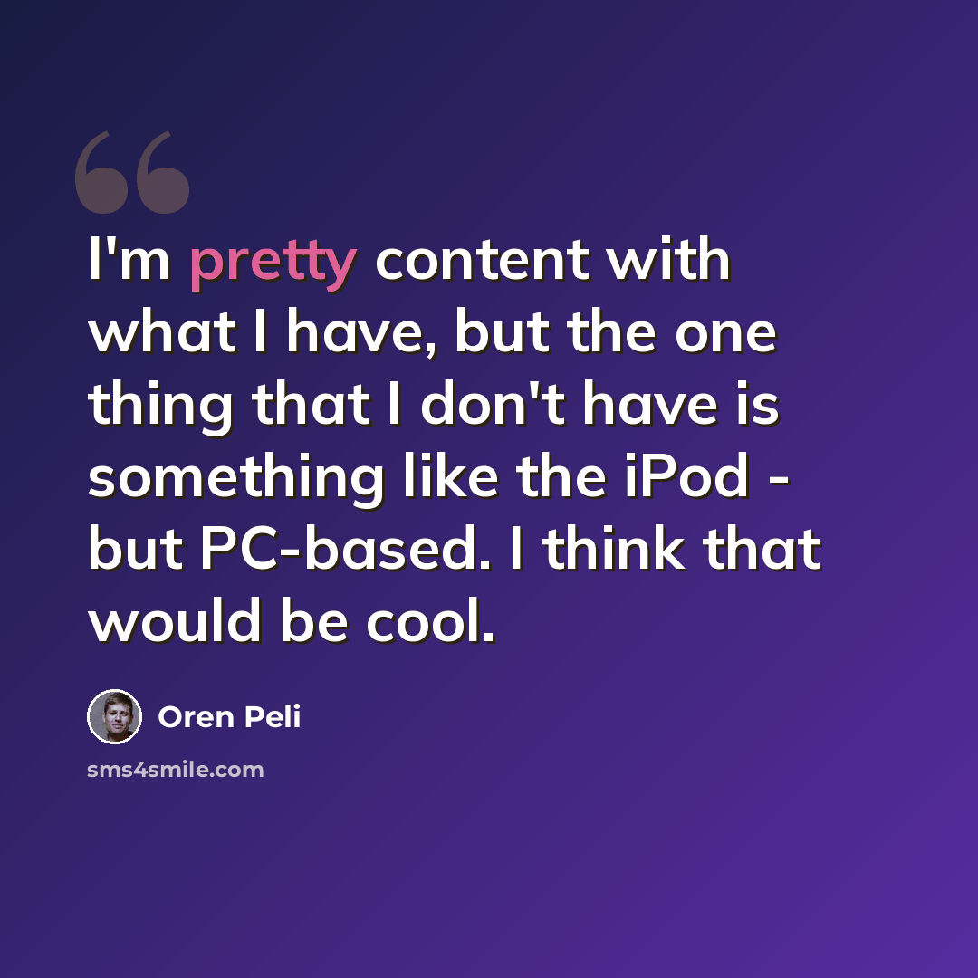 “I'm pretty content with what I have, but the one thing that I don't have is something like the iPod - but PC-based. I think that would be cool.” quote by Oren Peli