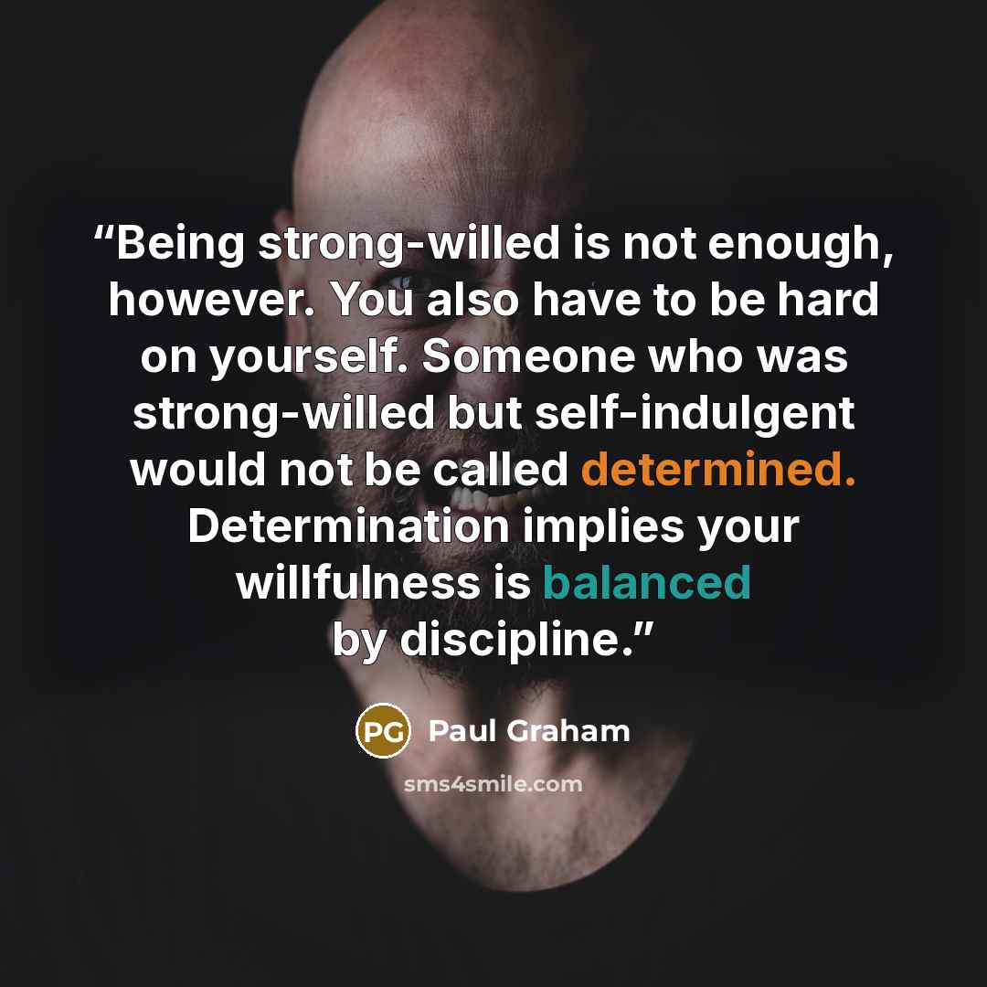 “Being strong-willed is not enough, however. You also have to be hard on yourself. Someone who was strong-willed but self-indulgent would not be called determined. Determination implies your willfulness is balanced by discipline.” quote by Paul Graham