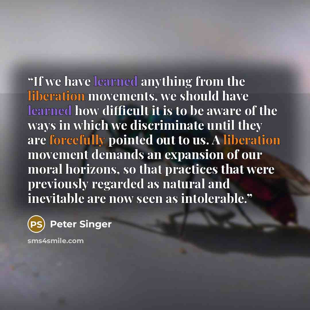 “If we have learned anything from the liberation movements, we should have learned how difficult it is to be aware of the ways in which we discriminate until they are forcefully pointed out to us. A liberation movement demands an expansion of our moral horizons, so that practices that were…” quote by Peter Singer