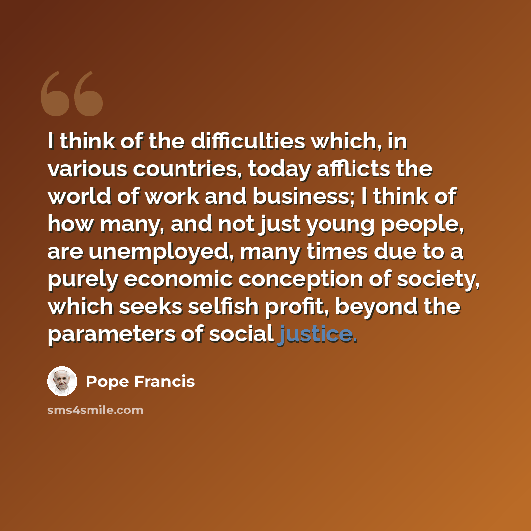 “I think of the difficulties which, in various countries, today afflicts the world of work and business; I think of how many, and not just young people, are unemployed, many times due to a purely economic conception of society, which seeks selfish profit, beyond the parameters of social justice.” quote by Pope Francis