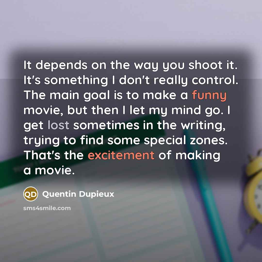 “It depends on the way you shoot it. It's something I don't really control. The main goal is to make a funny movie, but then I let my mind go. I get lost sometimes in the writing, trying to find some special zones. That's the excitement of making a movie.” quote by Quentin Dupieux