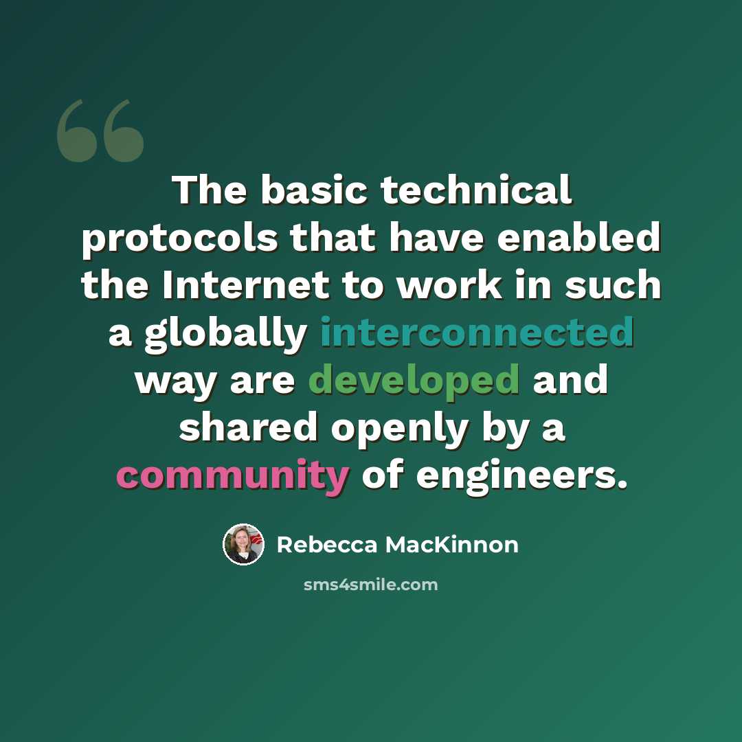 “The basic technical protocols that have enabled the Internet to work in such a globally interconnected way are developed and shared openly by a community of engineers.” quote by Rebecca MacKinnon