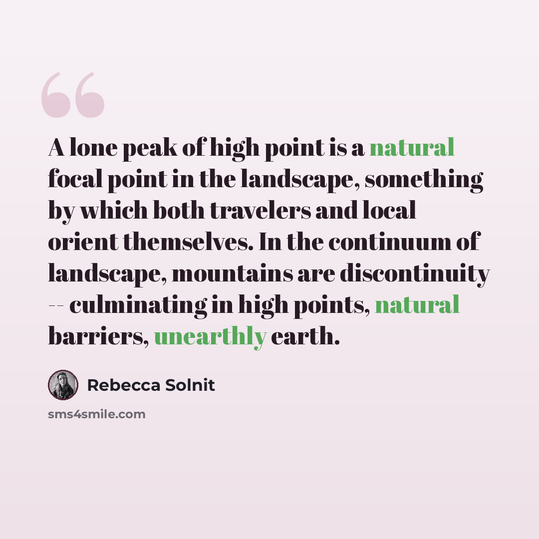“A lone peak of high point is a natural focal point in the landscape, something by which both travelers and local orient themselves. In the continuum of landscape, mountains are discontinuity -- culminating in high points, natural barriers, unearthly earth.” quote by Rebecca Solnit