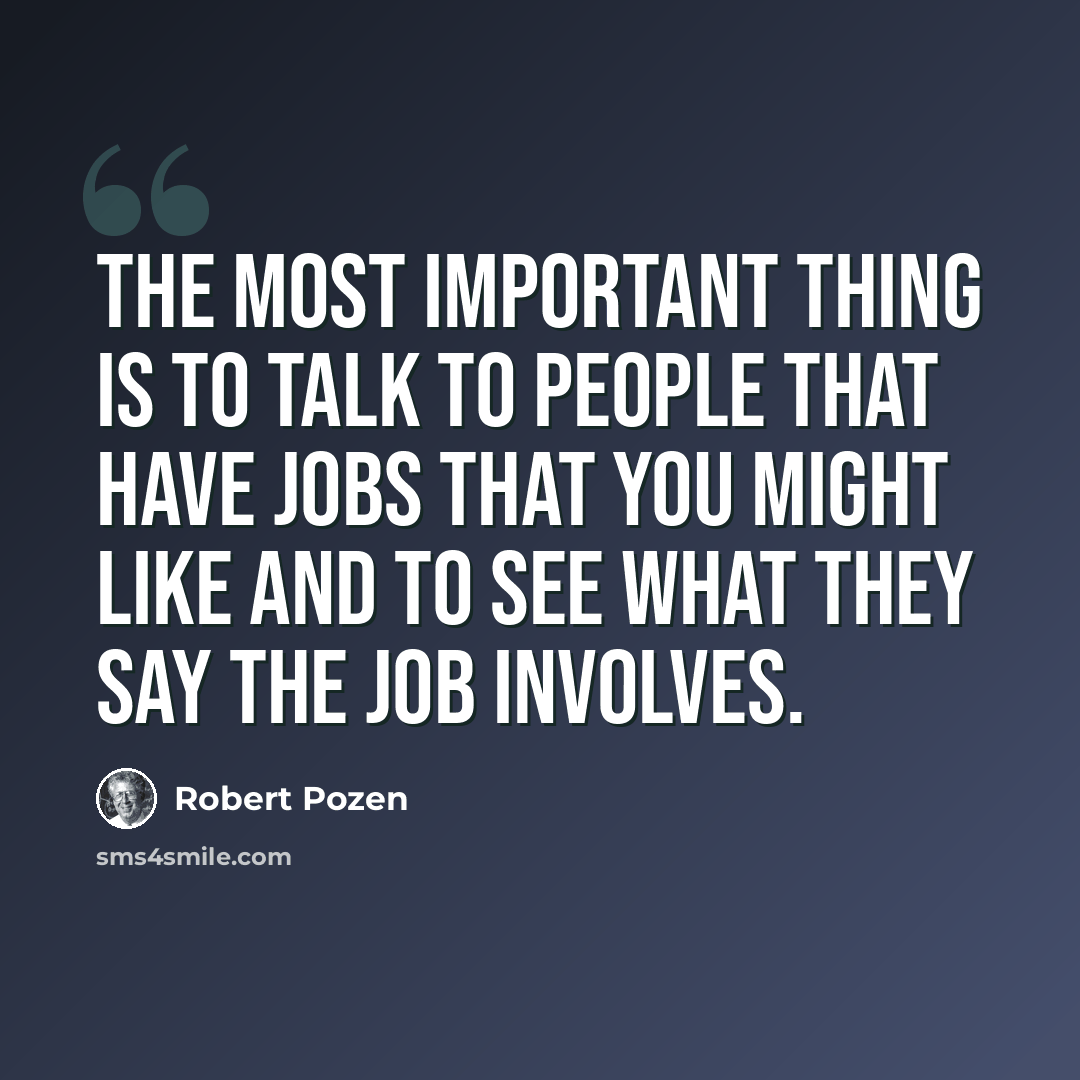 “The most important thing is to talk to people that have jobs that you might like and to see what they say the job involves.” quote by Robert Pozen