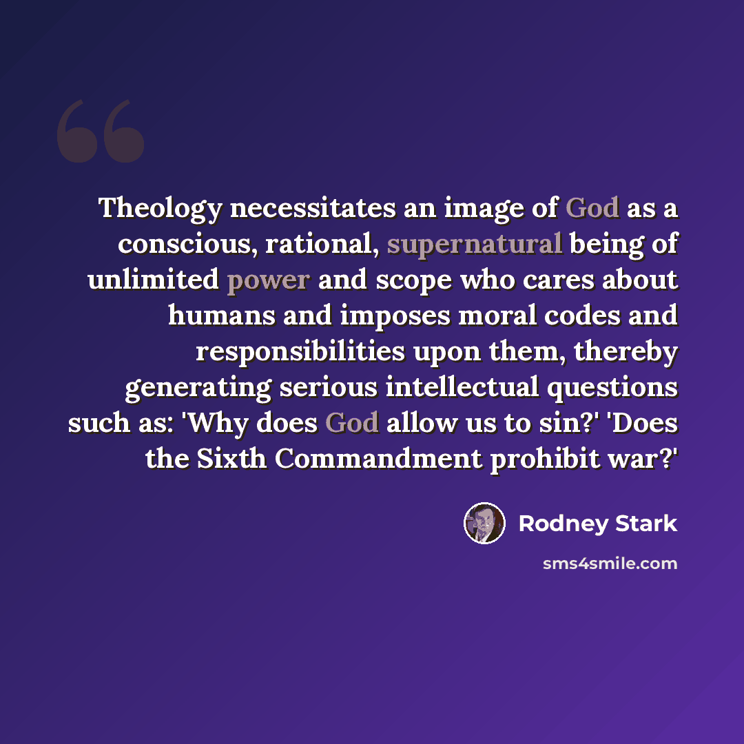 “Theology necessitates an image of God as a conscious, rational, supernatural being of unlimited power and scope who cares about humans and imposes moral codes and responsibilities upon them, thereby generating serious intellectual questions such as: 'Why does God allow us to sin?' 'Does the Sixth…” quote by Rodney Stark