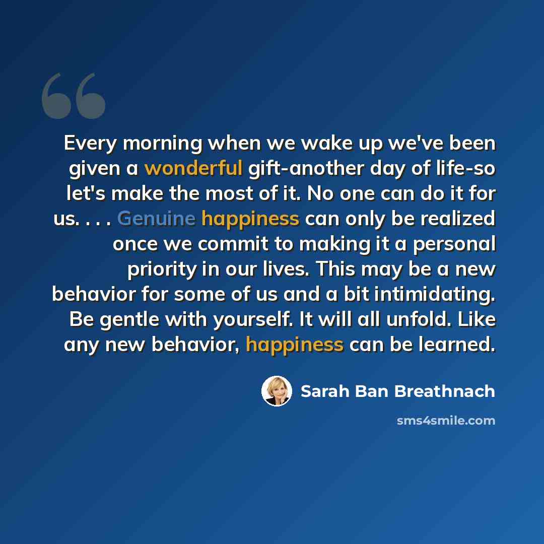 “Every morning when we wake up we've been given a wonderful gift-another day of life-so let's make the most of it. No one can do it for us. . . . Genuine happiness can only be realized once we commit to making it a personal priority in our lives. This may be a new behavior for some of us and a bit…” quote by Sarah Ban Breathnach