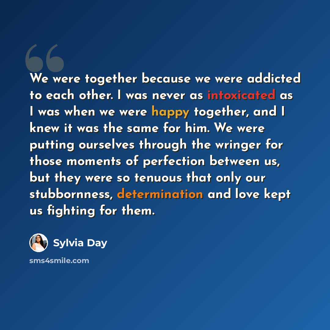 “We were together because we were addicted to each other. I was never as intoxicated as I was when we were happy together, and I knew it was the same for him. We were putting ourselves through the wringer for those moments of perfection between us, but they were so tenuous that only our…” quote by Sylvia Day