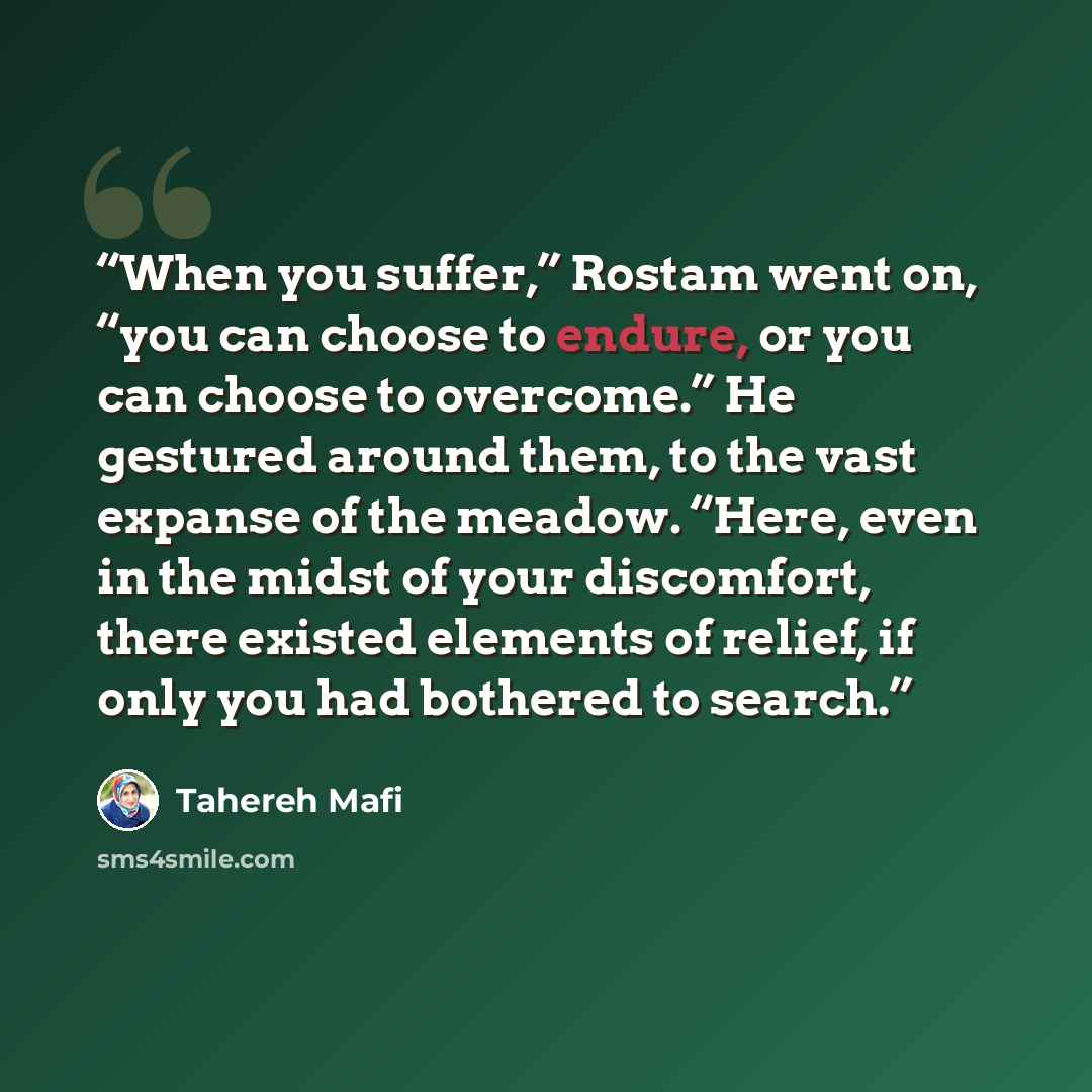 “When you suffer,” Rostam went on, “you can choose to endure, or you can choose to overcome.” He gestured around them, to the vast expanse of the meadow. “Here, even in the midst of your discomfort, there existed elements of relief, if only you had bothered to search.” quote by Tahereh Mafi