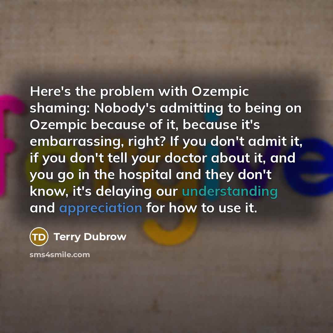 “Here's the problem with Ozempic shaming: Nobody's admitting to being on Ozempic because of it, because it's embarrassing, right? If you don't admit it, if you don't tell your doctor about it, and you go in the hospital and they don't know, it's delaying our understanding and appreciation for how…” quote by Terry Dubrow