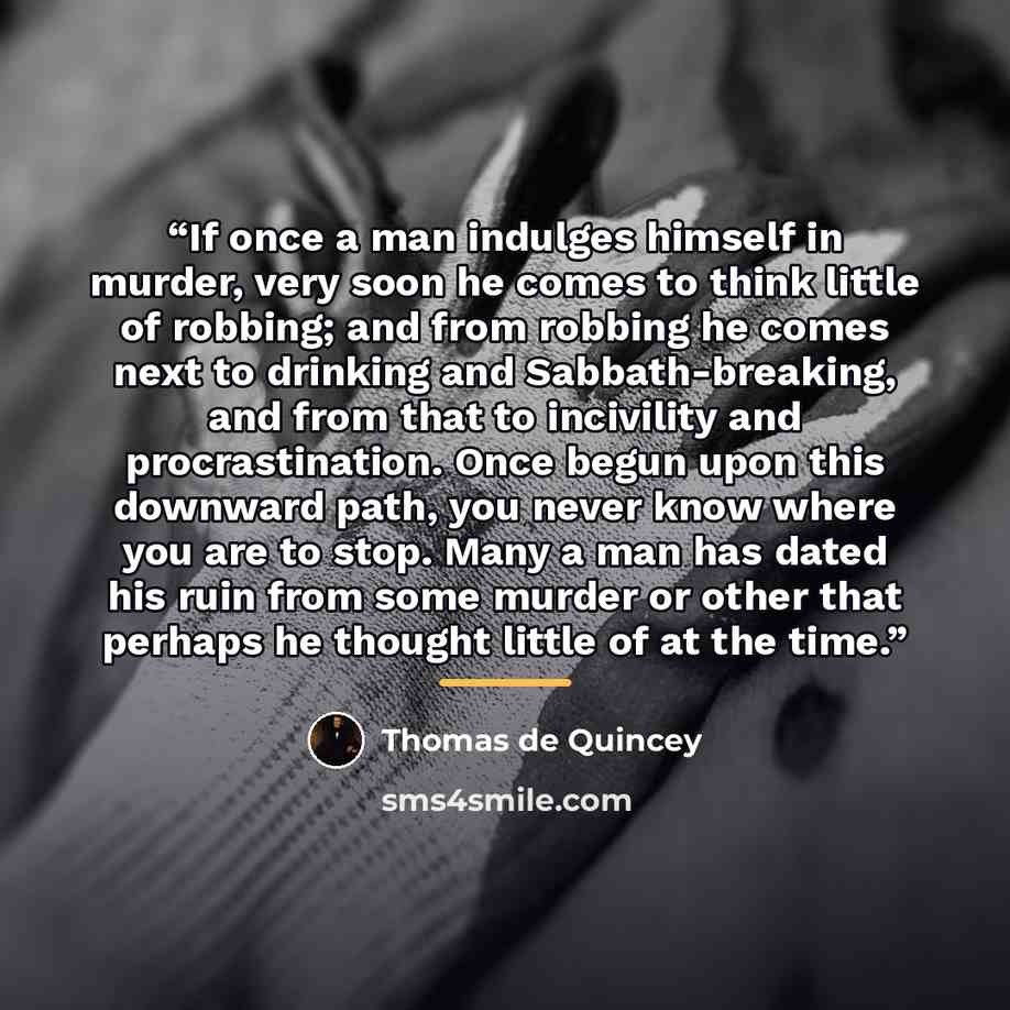 “If once a man indulges himself in murder, very soon he comes to think little of robbing; and from robbing he comes next to drinking and Sabbath-breaking, and from that to incivility and procrastination. Once begun upon this downward path, you never know where you are to stop. Many a man has dated…” quote by Thomas de Quincey