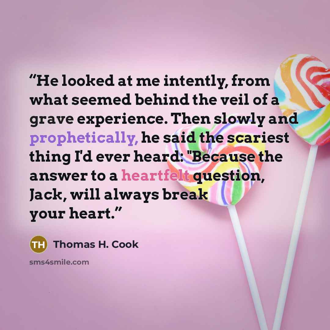 “He looked at me intently, from what seemed behind the veil of a grave experience. Then slowly and prophetically, he said the scariest thing I'd ever heard: "Because the answer to a heartfelt question, Jack, will always break your heart.” quote by Thomas H. Cook