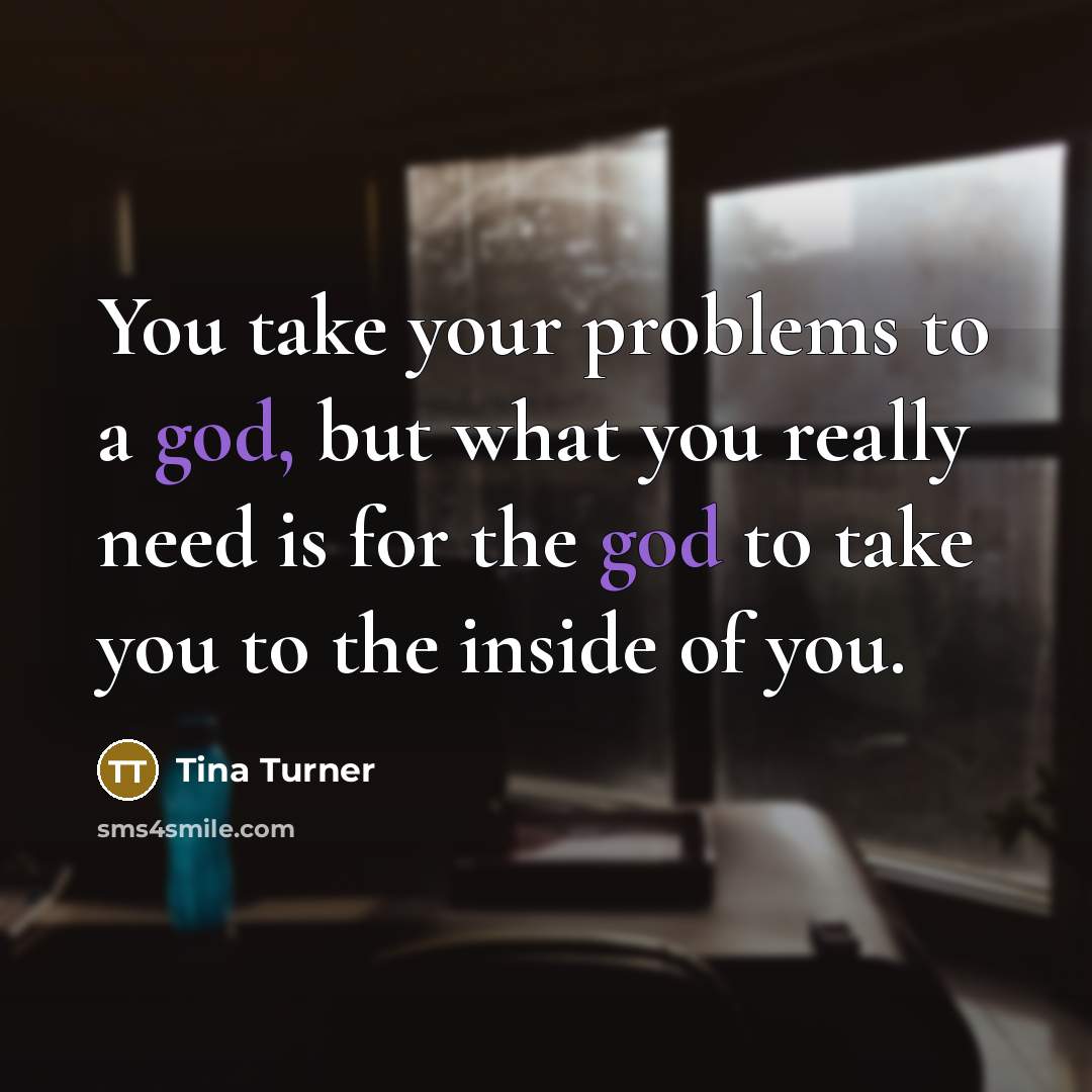 “You take your problems to a god, but what you really need is for the god to take you to the inside of you.” quote by Tina Turner