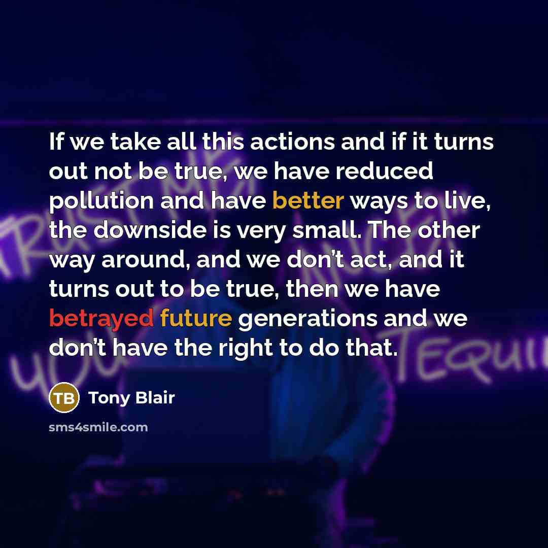 “If we take all this actions and if it turns out not be true, we have reduced pollution and have better ways to live, the downside is very small. The other way around, and we don’t act, and it turns out to be true, then we have betrayed future generations and we don’t have the right to do that.” quote by Tony Blair