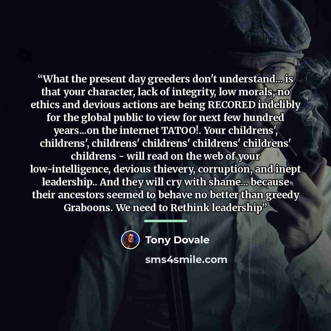 “What the present day greeders don't understand... is that your character, lack of integrity, low morals, no ethics and devious actions are being RECORED indelibly for the global public to view for next few hundred years...on the internet TATOO!. Your childrens', childrens', childrens' childrens'…” quote by Tony Dovale