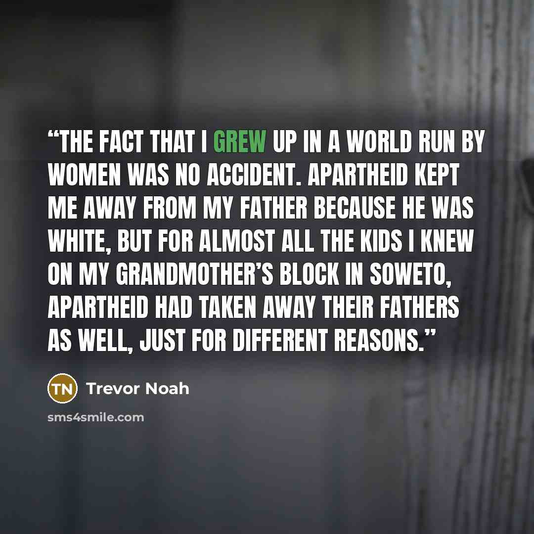 “The fact that I grew up in a world run by women was no accident. Apartheid kept me away from my father because he was white, but for almost all the kids I knew on my grandmother’s block in Soweto, apartheid had taken away their fathers as well, just for different reasons.” quote by Trevor Noah