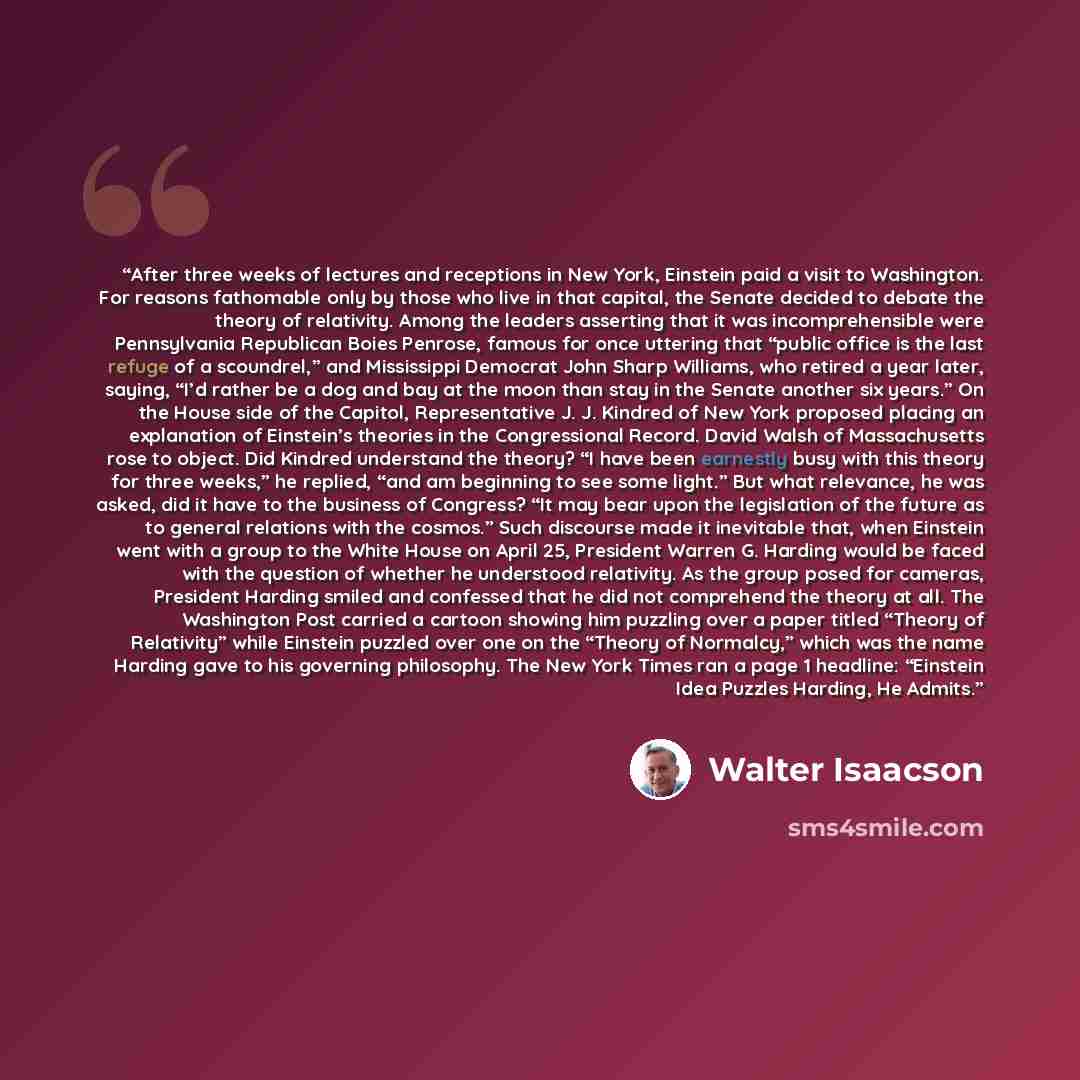 “After three weeks of lectures and receptions in New York, Einstein paid a visit to Washington. For reasons fathomable only by those who live in that capital, the Senate decided to debate the theory of relativity. Among the leaders asserting that it was incomprehensible were Pennsylvania Republican…” quote by Walter Isaacson