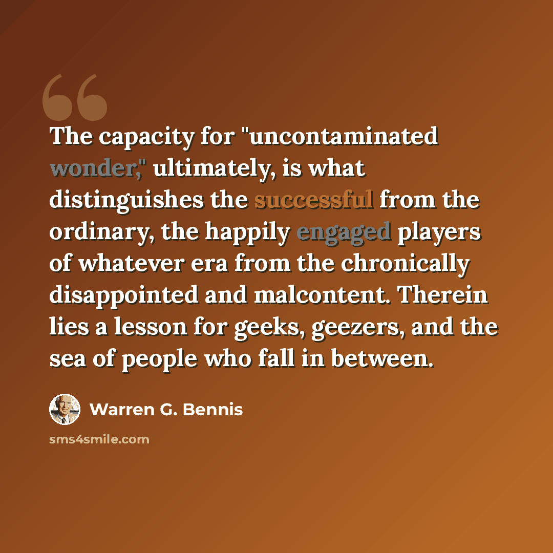 “The capacity for "uncontaminated wonder," ultimately, is what distinguishes the successful from the ordinary, the happily engaged players of whatever era from the chronically disappointed and malcontent. Therein lies a lesson for geeks, geezers, and the sea of people who fall in between.” quote by Warren G. Bennis