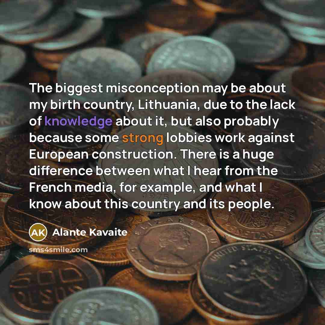 “The biggest misconception may be about my birth country, Lithuania, due to the lack of knowledge about it, but also probably because some strong lobbies work against European construction. There is a huge difference between what I hear from the French media, for example, and what I know about this…” quote by Alante Kavaite