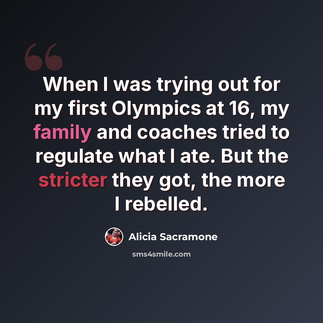 “When I was trying out for my first Olympics at 16, my family and coaches tried to regulate what I ate. But the stricter they got, the more I rebelled.” quote by Alicia Sacramone