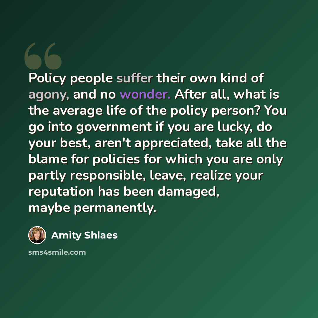 “Policy people suffer their own kind of agony, and no wonder. After all, what is the average life of the policy person? You go into government if you are lucky, do your best, aren't appreciated, take all the blame for policies for which you are only partly responsible, leave, realize your…” quote by Amity Shlaes