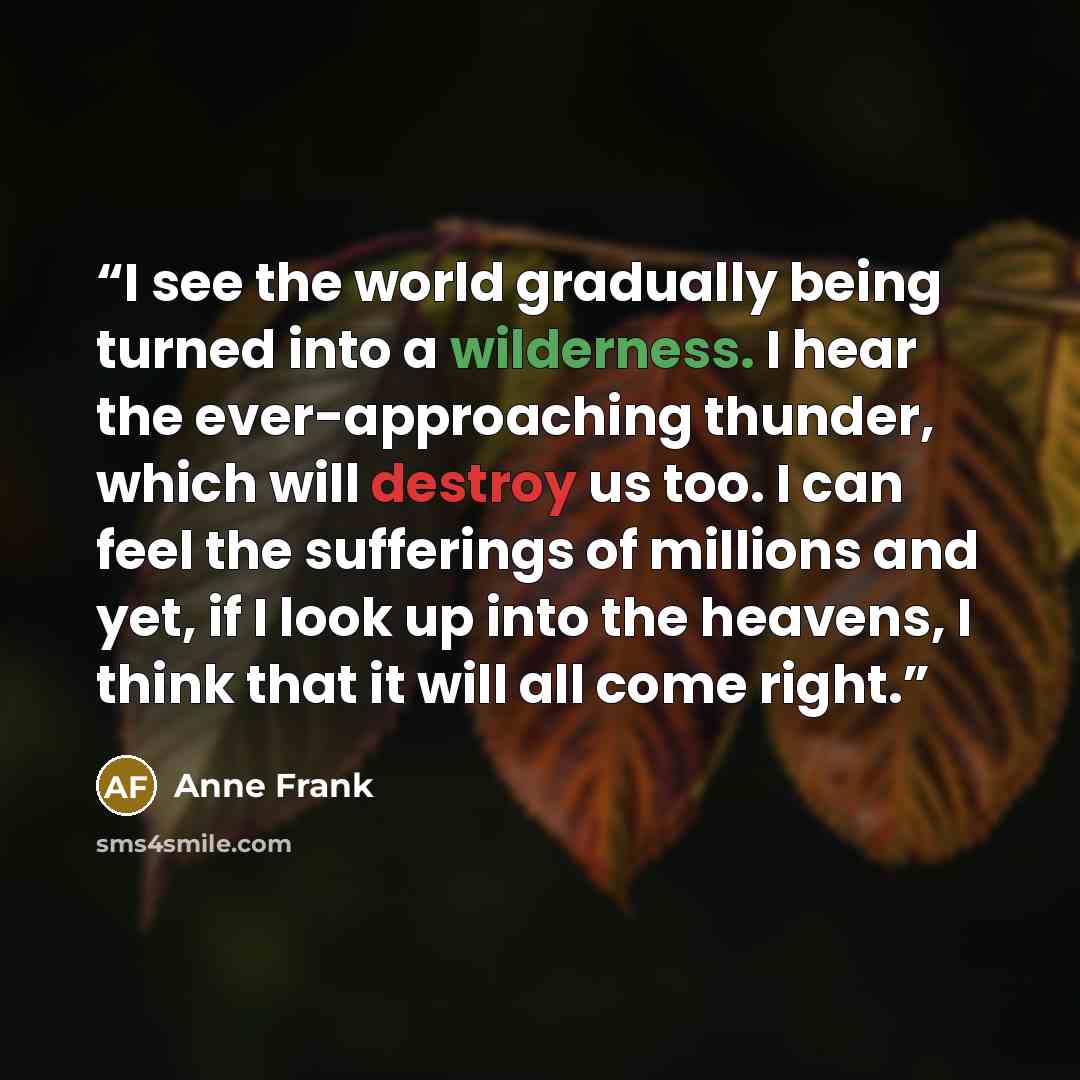 “I see the world gradually being turned into a wilderness. I hear the ever-approaching thunder, which will destroy us too. I can feel the sufferings of millions and yet, if I look up into the heavens, I think that it will all come right.” quote by Anne Frank