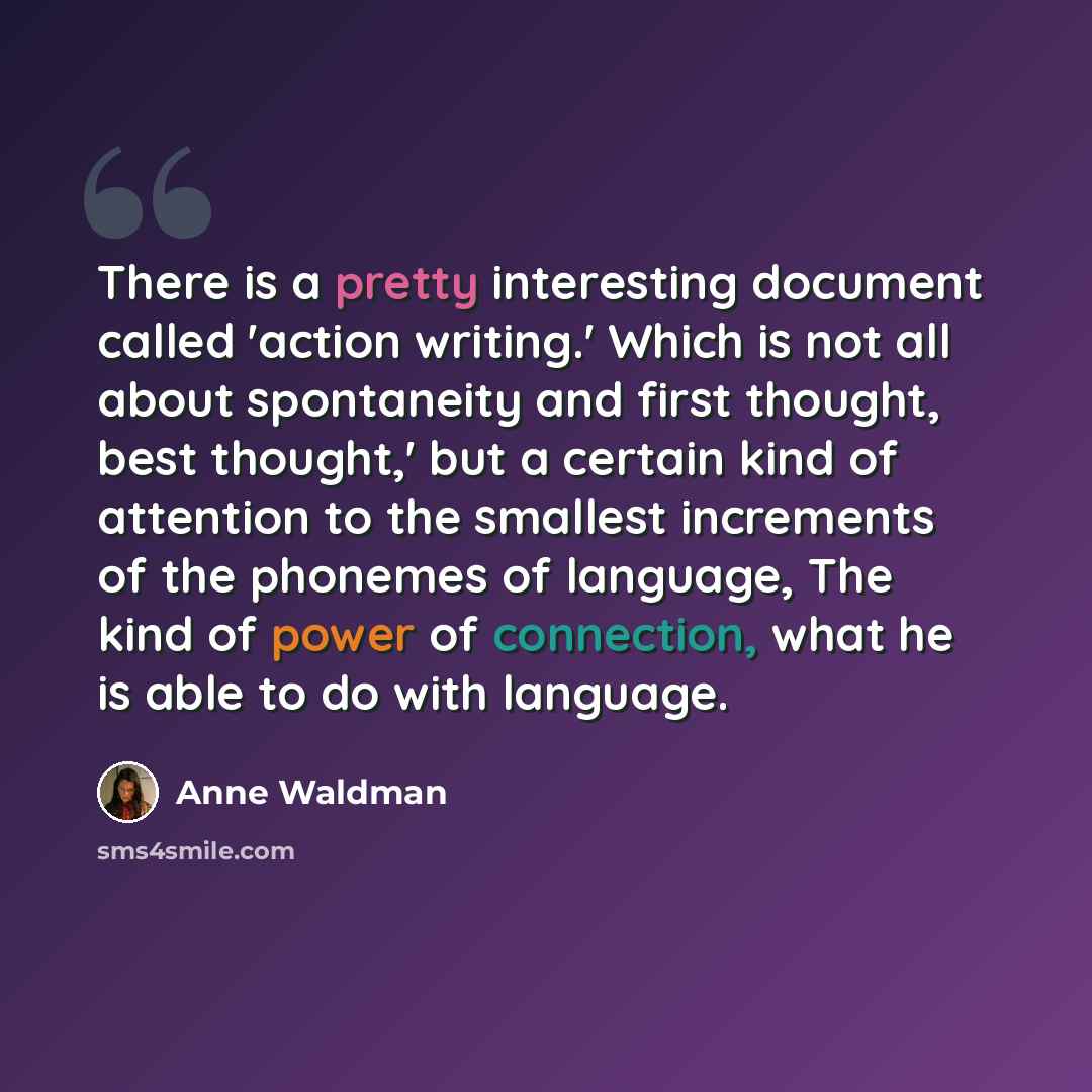 “There is a pretty interesting document called 'action writing.' Which is not all about spontaneity and first thought, best thought,' but a certain kind of attention to the smallest increments of the phonemes of language, The kind of power of connection, what he is able to do with language.” quote by Anne Waldman