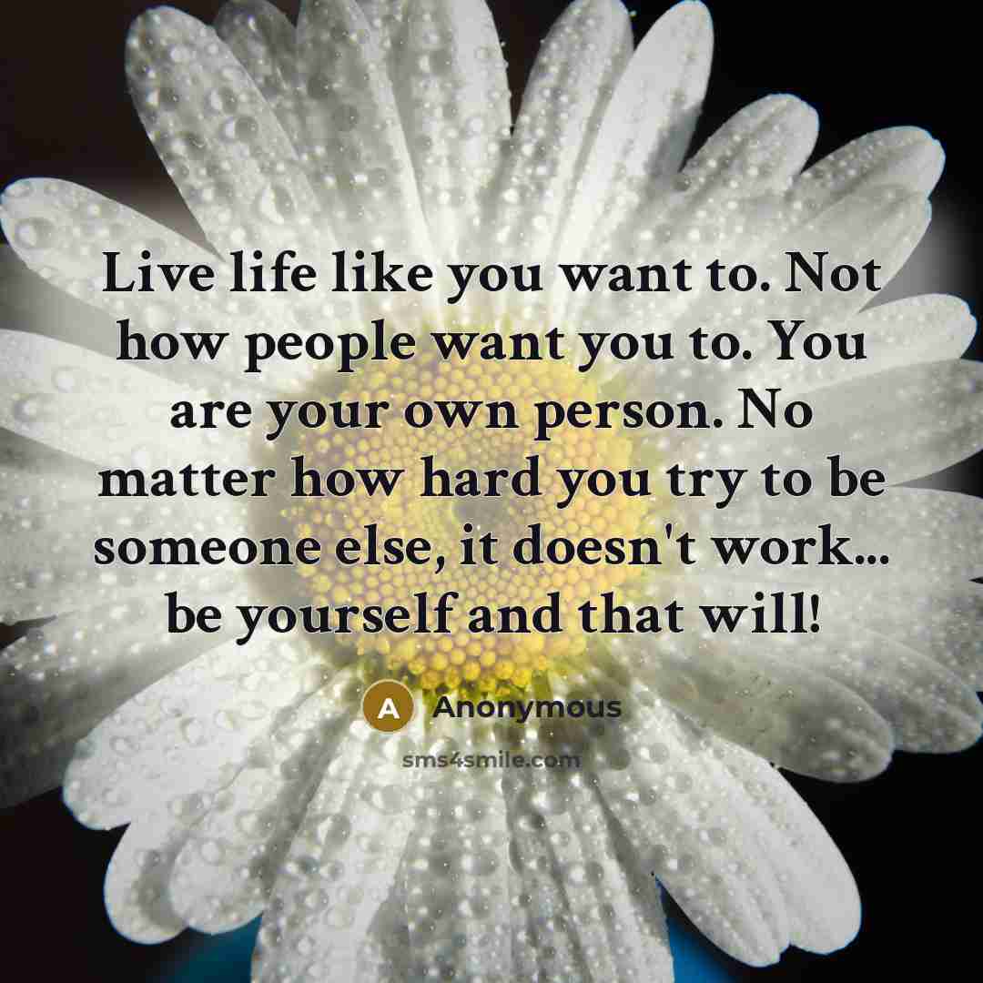 “Live life like you want to. Not how people want you to. You are your own person. No matter how hard you try to be someone else, it doesn't work... be yourself and that will!” quote by Anonymous