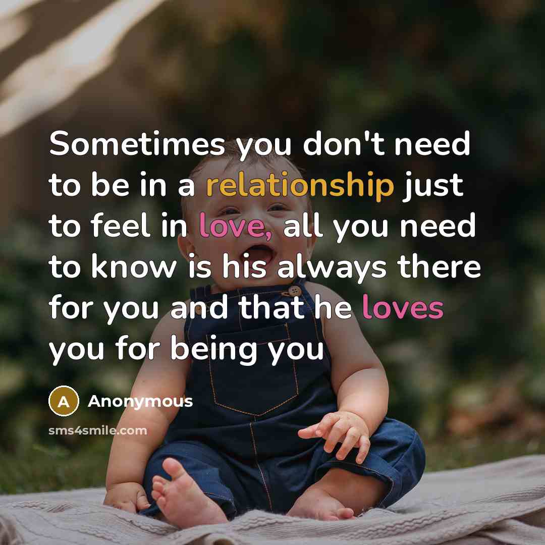 “Sometimes you don't need to be in a relationship just to feel in love, all you need to know is his always there for you and that he loves you for being you” quote by Anonymous
