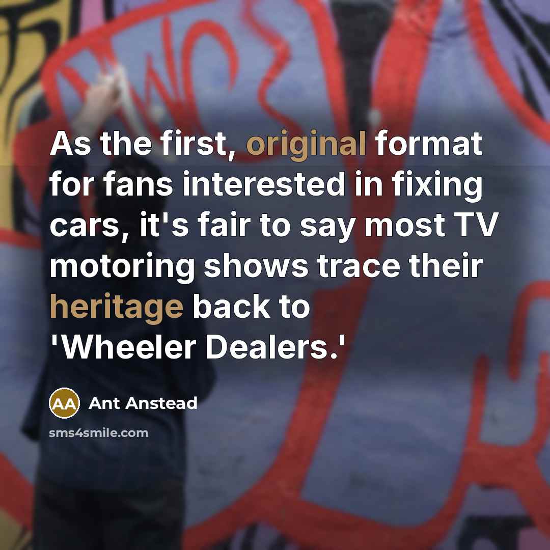 “As the first, original format for fans interested in fixing cars, it's fair to say most TV motoring shows trace their heritage back to 'Wheeler Dealers.'” quote by Ant Anstead