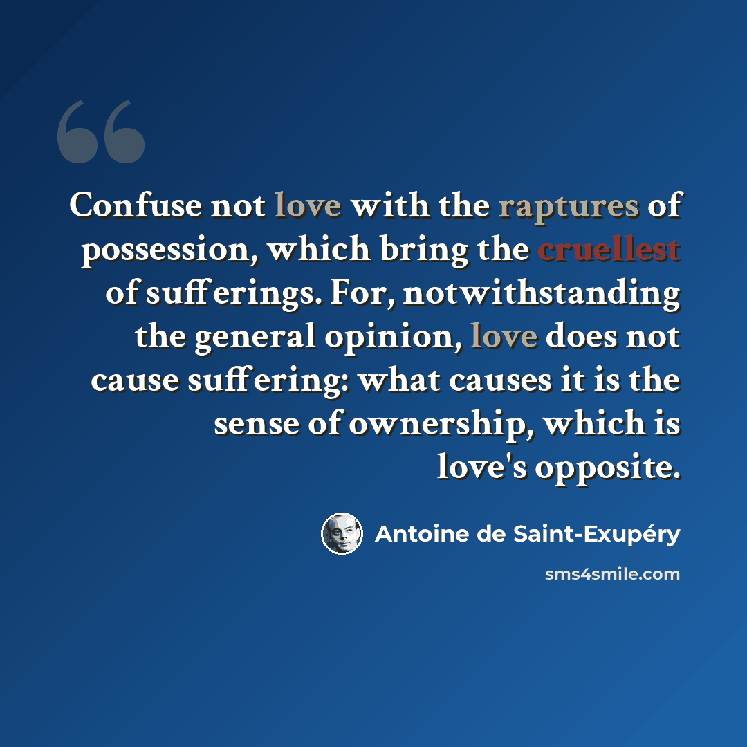 “Confuse not love with the raptures of possession, which bring the cruellest of sufferings. For, notwithstanding the general opinion, love does not cause suffering: what causes it is the sense of ownership, which is love's opposite.” quote by Antoine de Saint-Exupery