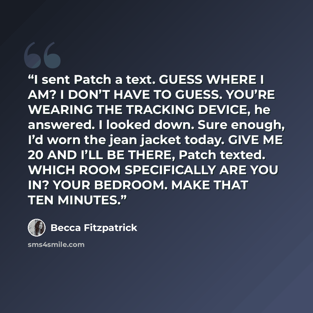 “I sent Patch a text. GUESS WHERE I AM? I DON’T HAVE TO GUESS. YOU’RE WEARING THE TRACKING DEVICE, he answered. I looked down. Sure enough, I’d worn the jean jacket today. GIVE ME 20 AND I’LL BE THERE, Patch texted. WHICH ROOM SPECIFICALLY ARE YOU IN? YOUR BEDROOM. MAKE THAT TEN MINUTES.” quote by Becca Fitzpatrick