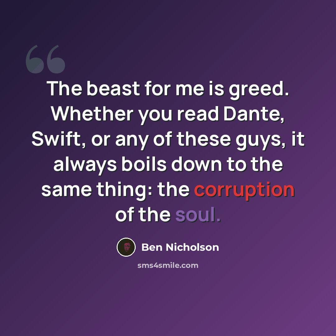 “The beast for me is greed. Whether you read Dante, Swift, or any of these guys, it always boils down to the same thing: the corruption of the soul.” quote by Ben Nicholson